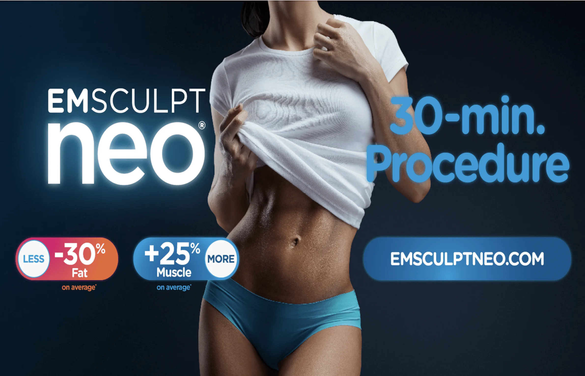 EMSCULPT NEO, that on average provides 25% more muscle and 30% less fat. Because EMSCULPT NEO simultaneously delivers two technologies in a single therapy. You save time and money. Talk about more for less. Take the first step to reclaiming your body and confidence by booking a complementary consultation EMSCULPT NEO, that on average provides 25% more muscle and 30% less fat. Because EMSCULPT NEO simultaneously delivers two technologies in a single therapy. You save time and money. Talk about more for less. Take the first step to reclaiming your body and confidence by booking a complementary consultation